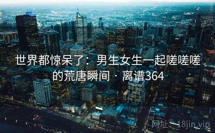 世界都惊呆了：男生女生一起嗟嗟嗟的荒唐瞬间 · 离谱364