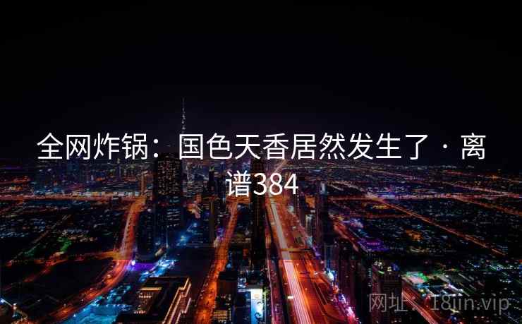 全网炸锅：国色天香居然发生了 · 离谱384