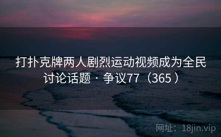 打扑克牌两人剧烈运动视频成为全民讨论话题 · 争议77（365 ）