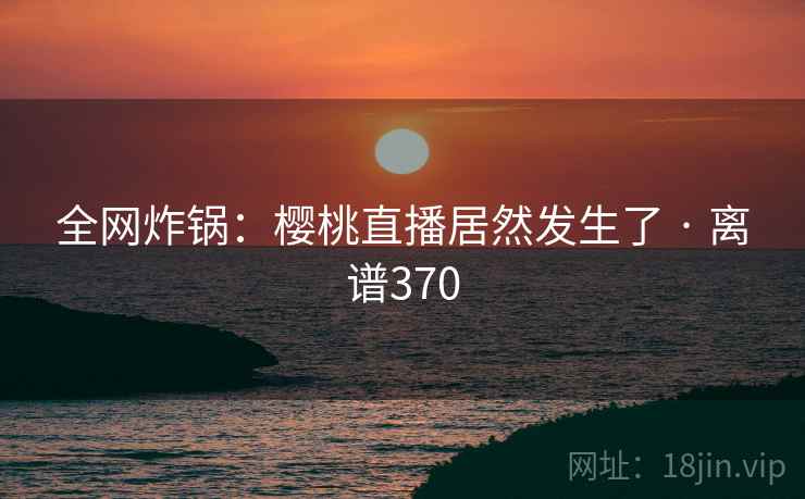 全网炸锅：樱桃直播居然发生了 · 离谱370