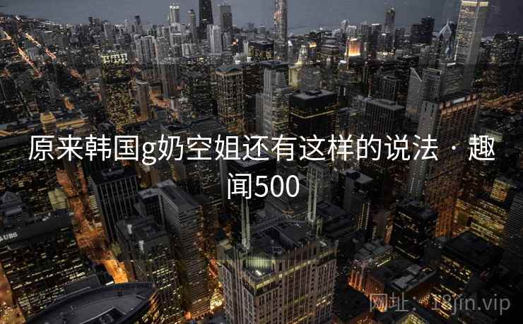 原来韩国g奶空姐还有这样的说法 · 趣闻500